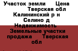 Участок земли . › Цена ­ 500 000 - Тверская обл., Калининский р-н, Селино д. Недвижимость » Земельные участки продажа   . Тверская обл.